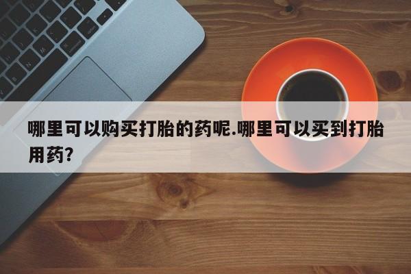 私人药店买打胎药犯法吗哪里可以购买打胎的药呢.哪里可以买到打胎用药？
